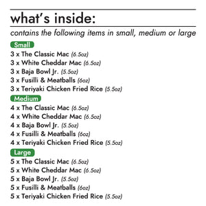 The KidsLife Bulk Pack contains the following items (Small, Medium, Large):  6.5oz the classic mac bowl; 3, 4, or 5 units 6.5oz white cheddar mac bowl; 3, 4, or 5 units 5.5oz baja bowl jr.; 3, 4, or 5 units 6oz fusilli & meatballs bowl; 3, 4, or 5 units 5.5oz teriyaki chicken fried rice bowl; 3, 4, or 5 units